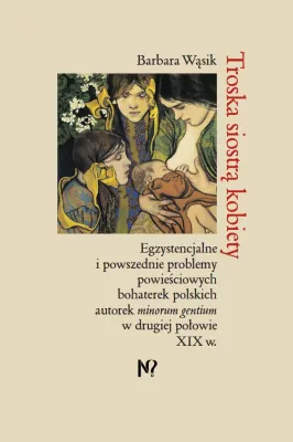 Troska siostrą kobiety. Egzystencjalne i powszednie problemy powieściowych bohaterek polskich pisarek minorum gentium w drugiej połowie XIX w.
