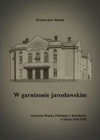 W garnizonie jarosławskim. Garnizon Wojska Polskiego w Jarosławiu w latach 1918-1939