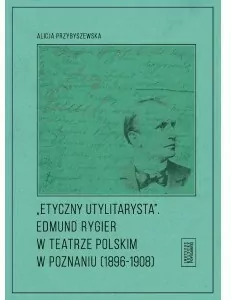 Etyczny utylitarysta. Edmund Rygier w Teatrze Polskim w Poznianiu (1896-1908)